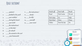 Quiz section!
19
Switch off Don’t talk Brush
Read Don’t swim Do not
Don’t play Go Help
Don’t feed Drive Clean
Follow Don’t be late Do
1. __________upstairs!
2. __________football in the yard!
3. __________your mobiles!
4. __________during the lesson!
5. __________your teeth!
6. __________the instructions!
7. __________in this lake!
8. __________for school!
9. __________the animals in the zoo!
10. __________ your homework!
11. __________the instructions !
12. __________ slowly!
13. __________be silly!
14. __________ yourself!
15. __________ your room!
 
