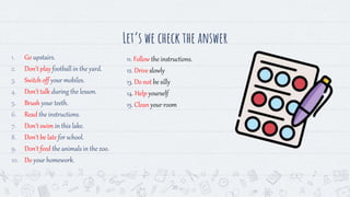 Let’s we check the answer
1. Go upstairs.
2. Don't play football in the yard.
3. Switch off your mobiles.
4. Don't talk during the lesson.
5. Brush your teeth.
6. Read the instructions.
7. Don't swim in this lake.
8. Don't be late for school.
9. Don't feed the animals in the zoo.
10. Do your homework.
20
11. Follow the instructions.
12. Drive slowly
13. Do not be silly
14. Help yourself
15. Clean your room
 