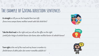 8
The example of Giving direction sentences
Gostraighton till you see the hospital then turn left.
(lurus terus sampai kamu melihat rumah sakit lalu belok kiri)
Takethethirdroadon the right and you will see the office on the right
(ambil jalur ketiga di sebelahkanan dan kamu akan melihat kantor di sebelah kanan)
Turnrightat the end of the road and my house is number 67.
(belok kanan di akhir jalan dan nomor rumahku adalah 67)
 
