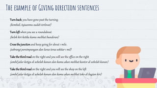 9
Turnback, you have gone past the turning.
(kembali, tujuanmu sudah terlewat)
Turnleft when you see a roundabout.
(belok kiri ketika kamu melihat bunderan)
Crossthejunctionand keep going for about 1 mile.
(sebrangi persimpangandan lurus terus sekitar 1 mil)
Takethethirdroadon the right and you will see the office on the right
(ambil jalur ketiga di sebelahkanan dan kamu akan melihat kantor di sebelah kanan)
Takethethirdroadon the right and you will see the shop on the left
(ambil jalur ketiga di sebelahkanan dan kamu akan melihat toko di bagian kiri)
The example of Giving direction sentences
 