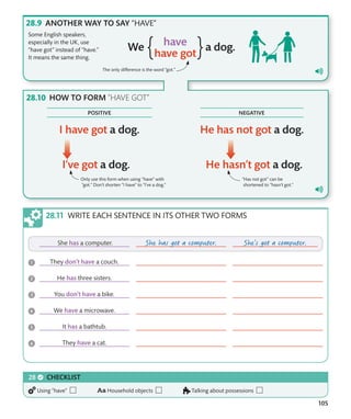 105
WRITE EACH SENTENCE IN ITS OTHER TWO FORMS
ANOTHER WAY TO SAY “HAVE”
Some English speakers,
especially in the UK, use
“have got” instead of “have.”
It means the same thing.
The only difference is the word “got.”
HOW TO FORM ”HAVE GOT”
Only use this form when using “have” with
“got.” Don’t shorten “I have” to “I’ve a dog.”
“Has not got” can be
shortened to “hasn’t got.”
CHECKLIST
Using “have” Household objects Talking about possessions
NEGATIVE
POSITIVE
 