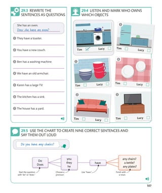 107
REWRITE THE
SENTENCES AS QUESTIONS
LISTEN AND MARK WHO OWNS
WHICH OBJECTS
USE THE CHART TO CREATE NINE CORRECT SENTENCES AND
SAY THEM OUT LOUD
Finish with
a noun.
Choose a
pronoun.
Use “have.”
Start the question
with “do” or “does.”
 
