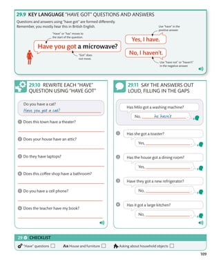 109
KEY LANGUAGE “HAVE GOT” QUESTIONS AND ANSWERS
Questions and answers using “have got” are formed differently.
Remember, you mostly hear this in British English.
“Have” or “has” moves to
the start of the question.
“Got” does
not move.
Use “have not” or “haven’t”
in the negative answer.
Use “have” in the
positive answer.
REWRITE EACH “HAVE”
QUESTION USING “HAVE GOT”
SAY THE ANSWERS OUT
LOUD, FILLING IN THE GAPS
CHECKLIST
“Have” questions House and furniture Asking about household objects
 
