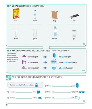 114
VOCABULARY FOOD CONTAINERS
KEY LANGUAGE MAKING UNCOUNTABLE THINGS COUNTABLE
Uncountable
nouns can be
made countable
if they are placed
in containers.
FILL IN THE GAPS TO COMPLETE THE SENTENCES
 