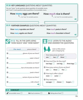 115
KEY LANGUAGE QUESTIONS ABOUT QUANTITIES
You use “many” to ask questions about quantities of countable nouns,
and “much” to ask questions about quantities of uncountable nouns.
Use “many” for countable questions. Use “much” for uncountable questions.
LISTEN TO THE AUDIO
AND ANSWER THE QUESTIONS
FILL IN THE GAPS USING
“HOW MUCH” AND “HOW MANY”
Listen as Mila and Jon
plan a shopping trip.
FURTHER EXAMPLES QUESTIONS ABOUT QUANTITIES
CHECKLIST
Uncountable nouns Food containers Talking about food
 