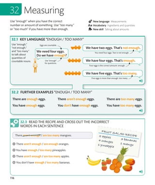 116
Use “enough” when you have the correct
number or amount of something. Use “too many”
or “too much” if you have more than enough.
New language Measurements
Vocabulary Ingredients and quantities
New skill Talking about amounts
Measuring
KEY LANGUAGE “ENOUGH / TOO MANY”
FURTHER EXAMPLES “ENOUGH / TOO MANY”
Use “enough,”
“not enough,”
and “too many”
to talk about
quantities of
countable nouns.
READ THE RECIPE AND CROSS OUT THE INCORRECT
WORDS IN EACH SENTENCE
You need four eggs. Two is not enough.
Four eggs is the correct amount: enough.
Five eggs is more than enough: too many.
Use “enough”
for questions.
Eggs are countable.
 