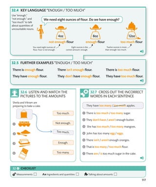 117
KEY LANGUAGE “ENOUGH / TOO MUCH”
FURTHER EXAMPLES “ENOUGH / TOO MUCH”
Use “enough,”
“not enough,” and
“too much” to talk
about quantities of
uncountable nouns.
You need eight ounces of
flour. Four is not enough.
Eight ounces is the
correct amount: enough.
Twelve ounces is more
than enough: too much.
CROSS OUT THE INCORRECT
WORDS IN EACH SENTENCE
Sheila and Vikram are
preparing to bake a cake.
LISTEN AND MATCH THE
PICTURES TO THE AMOUNTS
CHECKLIST
Measurements Ingredients and quantities Talking about amounts
We need eight ounces of flour. Do we have enough?
4oz 8oz 12oz
 