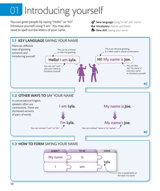 12
You can greet people by saying “Hello!” or “Hi!”
Introduce yourself using “I am.” You may also
need to spell out the letters of your name.
Introducing yourself
New language Using “to be” with names
Vocabulary Names and letters
New skill Saying your name
KEY LANGUAGE SAYING YOUR NAME
OTHER WAYS TO SAY YOUR NAME
HOW TO FORM SAYING YOUR NAME
Use a capital letter at
the start of a name.
You can contract “I am’” to “I’m.” You can contract “name is” to “name’s.”
SUBJECT NAME
“TO BE”
You can use “I am”
plus your name to
introduce yourself.
In conversational English,
speakers often use
contractions. These are
shortened versions
of pairs of words.
You can also
use ”my name is”
plus your name
to introduce yourself.
This is an informal greeting.
It is often used in casual conversation.
This can be a formal
or informal greeting.
There are different
ways of greeting
someone and
introducing yourself.
 