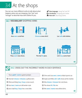 120
You can use many different verbs to talk about what
happens when you are shopping. Use “too” and
“enough” to describe how well clothes fit you.
New language Using “too” and “fit”
Vocabulary Shopping and clothes
New skill Describing clothes
At the shops
CROSS OUT THE INCORRECT WORD IN EACH SENTENCE
VOCABULARY SHOPPING VERBS
 
