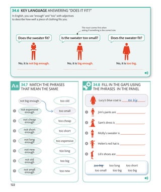 122
KEY LANGUAGE ANSWERING “DOES IT FIT?”
In English, you use “enough” and “too” with adjectives
to describe how well a piece of clothing fits you.
FILL IN THE GAPS USING
THE PHRASES IN THE PANEL
The noun comes first when
asking if something is the correct size.
MATCH THE PHRASES
THAT MEAN THE SAME
 