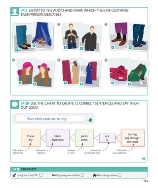 123
USE THE CHART TO CREATE 12 CORRECT SENTENCES AND SAY THEM
OUT LOUD
Start with a
determiner.
Choose an
adjective.
Finish with
a size adjective.
Choose
a noun.
Choose the
correct verb form.
CHECKLIST
Using “too” and “fit” Shopping and clothes Describing clothes
LISTEN TO THE AUDIO AND MARK WHICH PIECE OF CLOTHING
EACH PERSON DESCRIBES
 