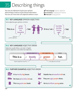 124
You can use adjectives to give your opinion
about things as well as to give factual information.
You can use more than one adjective before a noun.
New language Opinion adjectives
Vocabulary Shopping and materials
New skill Giving opinions
KEY LANGUAGE OPINION ADJECTIVES
KEY LANGUAGE ADJECTIVE ORDER
FURTHER EXAMPLES ADJECTIVE ORDER
Some adjectives give opinions, not facts.
Describing things
These are
positive adjectives.
These are
negative adjectives.
Adjectives usually follow a set order in English.
Opinion adjectives come before fact adjectives.
Fact adjectives come last.
Opinion adjectives come first.
FACT ADJECTIVE NOUN
OPINION ADJECTIVE
 