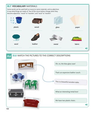 126
VOCABULARY MATERIALS
MATCH THE PICTURES TO THE CORRECT DESCRIPTIONS
Some words can be used both as nouns to name materials, and as adjectives
to say what things are made of. Two of the nouns below change when they
become adjectives: “wood” to “wooden”, and “wool” to “woolen”.
 
