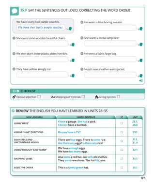 127
SAY THE SENTENCES OUT LOUD, CORRECTING THE WORD ORDER
CHECKLIST
Opinion adjectives Shopping and materials Giving opinions
REVIEW THE ENGLISH YOU HAVE LEARNED IN UNITS 28–35
USING “HAVE”
ASKING “HAVE” QUESTIONS
COUNTABLE AND
UNCOUNTABLE NOUNS
USING “ENOUGH” AND “MANY”
SHOPPING VERBS
ADJECTIVE ORDER
NEW LANGUAGE SAMPLE SENTENCE UNIT
 