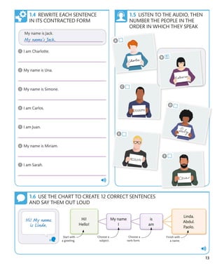 13
REWRITE EACH SENTENCE
IN ITS CONTRACTED FORM
LISTEN TO THE AUDIO, THEN
NUMBER THE PEOPLE IN THE
ORDER IN WHICH THEY SPEAK
Start with
a greeting.
Finish with
a name.
Choose a
subject.
Choose a
verb form.
USE THE CHART TO CREATE 12 CORRECT SENTENCES
AND SAY THEM OUT LOUD
 