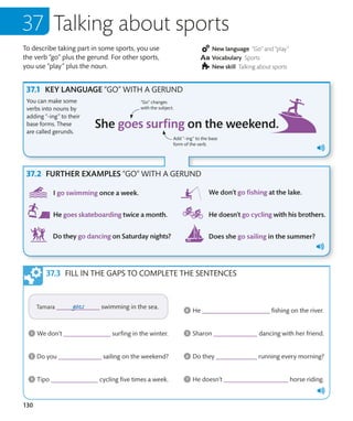 130
To describe taking part in some sports, you use
the verb “go” plus the gerund. For other sports,
you use “play” plus the noun.
New language “Go” and “play”
Vocabulary Sports
New skill Talking about sports
Talking about sports
KEY LANGUAGE “GO” WITH A GERUND
You can make some
verbs into nouns by
adding “-ing” to their
base forms. These
are called gerunds.
FILL IN THE GAPS TO COMPLETE THE SENTENCES
Add “-ing” to the base
form of the verb.
“Go” changes
with the subject.
FURTHER EXAMPLES “GO” WITH A GERUND
 