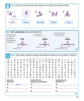 131
LISTEN TO THE AUDIO AND MATCH THE DAYS TO SAM’S SPORTS
KEY LANGUAGE SPELLING GERUNDS
For verbs that end
in “e” delete the “e.”
For single syllable verbs
ending in a consonant +
vowel + consonant…
All gerunds end
in “-ing” and
are formed
following these
simple rules.
FIND NINE HIDDEN WORDS AND WRITE THEM IN THE CORRECT GROUP
Then add “-ing.”
For most
verbs add “-ing.”
…double the final
consonant and add “-ing.”
REGULAR
GERUNDS:
GERUNDS WITH
DOUBLE CONSONANTS:
GERUNDS WITH
DROPPED “E”:
 