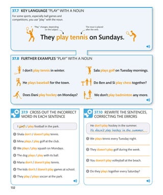 132
KEY LANGUAGE “PLAY” WITH A NOUN
FURTHER EXAMPLES “PLAY” WITH A NOUN
For some sports, especially ball games and
competitions, you use “play” with the noun.
CROSS OUT THE INCORRECT
WORD IN EACH SENTENCE
REWRITE THE SENTENCES,
CORRECTING THE ERRORS
The noun is placed
after the verb.
“Play” changes, depending
on the subject.
 