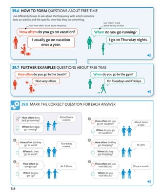 138
HOW TO FORM QUESTIONS ABOUT FREE TIME
FURTHER EXAMPLES QUESTIONS ABOUT FREE TIME
Use different phrases to ask about the frequency with which someone
does an activity and the specific time that they do something.
Use “how often” to ask about frequency.
Use “when” to ask
about the day or time.
MARK THE CORRECT QUESTION FOR EACH ANSWER
 