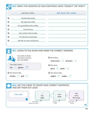 141
WRITE THE NEGATIVE OF EACH SENTENCE USING “DOESN’T” OR “DON’T”
USE THE CHART TO CREATE NINE CORRECT SENTENCES
AND SAY THEM OUT LOUD
Start with a
pronoun or name.
Choose
a verb
Finish with
a noun.
LISTEN TO THE AUDIO AND MARK THE CORRECT ANSWERS
Anna talks on Radio
Chat about what she
likes and dislikes.
 