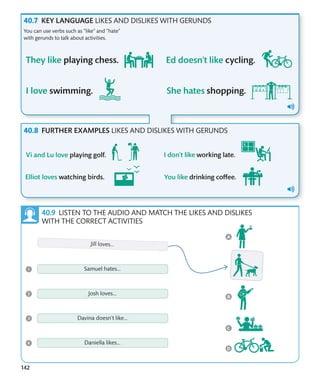 142
LISTEN TO THE AUDIO AND MATCH THE LIKES AND DISLIKES
WITH THE CORRECT ACTIVITIES
KEY LANGUAGE LIKES AND DISLIKES WITH GERUNDS
You can use verbs such as “like” and “hate”
with gerunds to talk about activities.
FURTHER EXAMPLES LIKES AND DISLIKES WITH GERUNDS
 