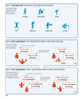 144
VOCABULARY REASONS FOR LIKES AND DISLIKES
KEY LANGUAGE “DO” QUESTIONS ABOUT LIKES AND DISLIKES
KEY LANGUAGE “WHY” QUESTIONS ABOUT LIKES AND DISLIKES
You can use these
adjectives to talk
about why you
like something.
Use “do” or “does”
to ask if someone
likes something.
You can use “why” to
find out the reasons
why someone likes
or dislikes something.
You can use “it” to avoid
repeating the subject.
Use “do” to ask a question.
Use “why” to ask the reason.
You can use “because”
to link the two parts
of your answer.
 