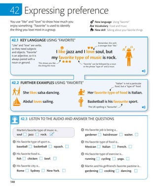 148
You use “like” and “love” to show how much you
enjoy something. “Favorite” is used to identify
the thing you love most in a group.
New language Using “favorite”
Vocabulary Food and music
New skill Talking about your favorite things
Expressing preference
KEY LANGUAGE USING “FAVORITE”
FURTHER EXAMPLES USING “FAVORITE”
“Like” and “love” are verbs,
so they need subjects
and objects. “Favorite”
is an adjective, so it is
always paired with a
noun or gerund.
Remember, this verb
is stronger than “like.”
“Favorite” can be followed by a noun
or the phrase “type of” and a noun.
This shows you like
this thing the most.
LISTEN TO THE AUDIO AND ANSWER THE QUESTIONS
“Italian” is not a particular
food, but a “type of” food.
The UK spelling is "favourite".
 