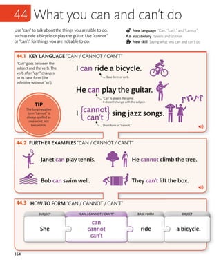 154
Use “can” to talk about the things you are able to do,
such as ride a bicycle or play the guitar. Use “cannot”
or “can’t” for things you are not able to do.
New language “Can,” “can’t,” and “cannot”
Vocabulary Talents and abilities
New skill Saying what you can and can’t do
KEY LANGUAGE “CAN / CANNOT / CAN’T”
FURTHER EXAMPLES “CAN / CANNOT / CAN’T”
HOW TO FORM “CAN / CANNOT / CAN’T”
“Can” goes between the
subject and the verb. The
verb after “can” changes
to its base form (the
infinitive without “to”).
What you can and can’t do
TIP
The long negative
form “cannot” is
always spelled as
one word, not
two words. Short form of “cannot.”
“Can” is always the same.
It doesn’t change with the subject.
Base form of verb.
SUBJECT BASE FORM
“CAN / CANNOT / CAN’T” OBJECT
 