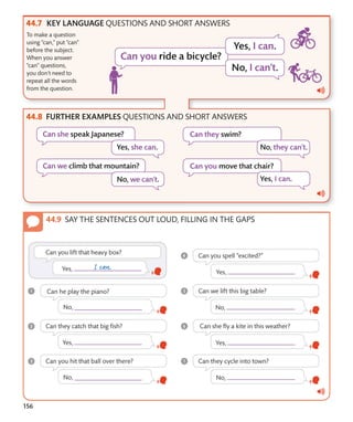 156
KEY LANGUAGE QUESTIONS AND SHORT ANSWERS
FURTHER EXAMPLES QUESTIONS AND SHORT ANSWERS
To make a question
using “can,” put “can”
before the subject.
When you answer
“can” questions,
you don’t need to
repeat all the words
from the question.
SAY THE SENTENCES OUT LOUD, FILLING IN THE GAPS
 