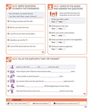 157
Sheila and Mark talk about the
things they can and can’t cook.
WRITE QUESTIONS
TO MATCH THE STATEMENTS
LISTEN TO THE AUDIO
AND ANSWER THE QUESTIONS
FILL IN THE GAPS WITH “CAN” OR “CANNOT”
CHECKLIST
“Can,” “can’t,” and “cannot” Talents and abilities Saying what you can and can’t do
 