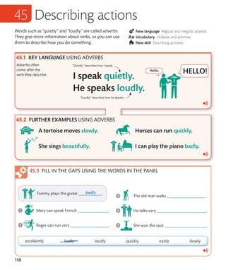 158
Words such as “quietly” and “loudly” are called adverbs.
They give more information about verbs, so you can use
them to describe how you do something.
New language Regular and irregular adverbs
Vocabulary Hobbies and activities
New skill Describing activities
Describing actions
KEY LANGUAGE USING ADVERBS
Adverbs often
come after the
verb they describe.
“Quietly” describes how I speak.
FURTHER EXAMPLES USING ADVERBS
“Loudly” describes how he speaks.
FILL IN THE GAPS USING THE WORDS IN THE PANEL
 