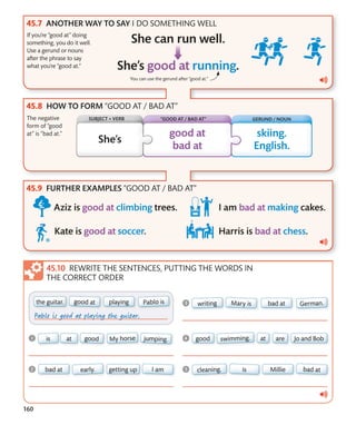 160
GERUND / NOUN
You can use the gerund after “good at.”
HOW TO FORM “GOOD AT / BAD AT”
FURTHER EXAMPLES “GOOD AT / BAD AT”
REWRITE THE SENTENCES, PUTTING THE WORDS IN
THE CORRECT ORDER
ANOTHER WAY TO SAY I DO SOMETHING WELL
If you’re “good at” doing
something, you do it well.
Use a gerund or nouns
after the phrase to say
what you’re “good at.”
The negative
form of “good
at” is “bad at.”
SUBJECT + VERB “GOOD AT / BAD AT”
 
