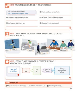 161
USE THE CHART TO CREATE 12 CORRECT SENTENCES
AND SAY THEM OUT LOUD
LISTEN TO THE AUDIO AND MARK WHO IS GOOD AT OR BAD
AT EACH ACTIVITY
REWRITE EACH SENTENCE IN ITS OTHER FORM
CHECKLIST
Regular and irregular adverbs Hobbies and activities Describing activities
 