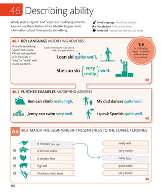 162
Words such as “quite” and “very” are modifying adverbs.
You can use them before other adverbs to give more
information about how you do something.
New language Modifying adverbs
Vocabulary Skills and abilities
New skill Saying how well you do things
Describing ability
KEY LANGUAGE MODIFYING ADVERBS
If you do something
“quite” well, you’re
OK but not excellent
at it. If you do it
“very” or “really” well,
you’re excellent.
“Quite” modifies the main adverb,
“well,” and goes before it.
FURTHER EXAMPLES MODIFYING ADVERBS
MATCH THE BEGINNING OF THE SENTENCES TO THE CORRECT ENDINGS
TIP
In US English,
“quite” is used to
add emphasis
to an adverb.
 