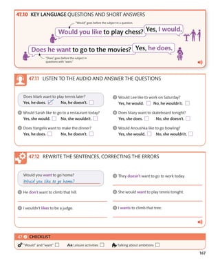 167
KEY LANGUAGE QUESTIONS AND SHORT ANSWERS
LISTEN TO THE AUDIO AND ANSWER THE QUESTIONS
REWRITE THE SENTENCES, CORRECTING THE ERRORS
“Would” goes before the subject in a question.
“Does” goes before the subject in
questions with “want.”
CHECKLIST
“Would” and “want” Leisure activities Talking about ambitions
 