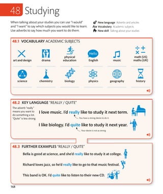 168
When talking about your studies you can use “I would”
and “I want” to say which subjects you would like to learn.
Use adverbs to say how much you want to do them.
New language Adverbs and articles
Vocabulary Academic subjects
New skill Talking about your studies
VOCABULARY ACADEMIC SUBJECTS
KEY LANGUAGE “REALLY / QUITE”
FURTHER EXAMPLES “REALLY / QUITE”
Studying
The adverb “really”
means you want to
do something a lot.
“Quite” is less strong. You have a strong desire to do it.
Your desire is not as strong.
 