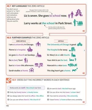 170
You don’t use an
article (“a” or “the”)
with some places
and institutions
when you are
talking about what
they are used for.
Use the article to talk about the
specific building where he works.
She goes there to study, which is the
purpose of schools, so don’t use the article.
CROSS OUT THE INCORRECT WORDS IN EACH SENTENCE
ZERO ARTICLE ARTICLE
FURTHER EXAMPLES THE ZERO ARTICLE
KEY LANGUAGE THE ZERO ARTICLE
 
