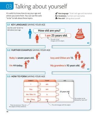 18
It’s useful to know how to say your age and
where you come from. You can use the verb
“to be” to talk about these topics.
New language “To be” with ages and nationalities
Vocabulary Numbers and nationalities
New skill Talking about yourself
KEY LANGUAGE SAYING YOUR AGE
FURTHER EXAMPLES SAYING YOUR AGE
HOW TO FORM SAYING YOUR AGE
Use the verb “to be” to
talk about your age.
Talking about yourself
The verb “to be”
changes with the subject.
SUBJECT AGE
“TO BE”
The verb changes with the subject.
The number can be
followed by “years old.”
These are pronouns. They are
the subjects of these sentences.
 