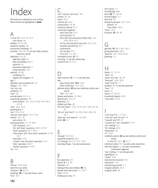 182
C
“can” “cannot” and “can’t” 44
clothes 33 34
colors 33.4
comma use 24.5
conjunctions 24 26
containers (food) 31.7
contracted negatives
aren’t (are not) 15.7
can’t (cannot) 44
don’t (do not) and doesn’t (does not) 16.6
23.8 28.6 47.7
isn’t (is not) and aren’t (are not) 21.6 21.8
wouldn’t (would not) 47.7
contractions
I’d (I would) 47.1
I’m (I am) 1.2 10.1
countable nouns 31 32
counting 31 see also measuring
countries 2 3.9 3.11
D
daily routines 12 13 14 see also jobs
day
days of the week 14.1 14.2
times of the day 11.2 12.2
definite article 22 see also indefinite article; zero
article
“the” 22.1 48.7
desires and wishes 47 48.2
determiners 5.6 8.7
directions 23
dislikes and likes 40
“do” and “does” 17.8 17.10 18.1 19.8 29 40
47
“do not” and “don’t” 16 23.8 28.6 29.6 40
47.7
“does not” and “doesn’t” 16 28.6
drink 30 31
E
“enough” 32 34.6
equipment (sports) 36.2
“es” endings 8.4 9.2 13.7 13.8
everyday things 7 see also possessions
F
fact adjectives 35
family 4 5 6 24
“favorite” 42
feelings (likes and dislikes) 40 42
female and male nouns 5.1 25.1
“few” 25.10
finding your way 23
All entries are indexed by unit number.
Main entries are highlighted in bold.
A
“a” and “an” 10.1 22 31.1
zero article 48
abilities 43 44 46
academic studies 48
accessories (clothing) 33
activities 14.4 45 47 see also daily routines;
pastimes; sports
adjectives 3.9 25
adjective order 35
likes and dislikes 40.11
opinions 35
possessive adjectives 5
using “favorite” 42.1
adverbs 39 48
modifying 46
regular and irregular 45
age 3
alphabet, pronunciation of 1.8
“always” 39.1 39.2
“am” see I am
ambitions 47
“and” 24
animals (pets) 4.6 5 6
answering questions 18
short answers 18.1 22.12 29.6 29.9 44.7
47.10
“any” 22.8 31.4
apostrophes 6
“are” 21.8 31.4
“are not” and “aren’t” 15.7 21.8
articles 10.1 22
zero article 48
asking questions 17 19 39.6
“can” questions 44.7
“do” and “does” questions 40.12 47.10
“have” questions 29.1 29.9
“how many” and “how much” questions 31.10
32.1
intonation 17.6
“is there” and “are there” questions 31.4
“why” questions 40.13
“would” questions 47.10
“at” 14.2
B
“bad at” 45.8 46.4
base form see verbs
“because” 26 40.13
buildings 20 21 see also house town
“but” 24.7
first names 1.7
fit (clothing) 34.6
food 30 31 40 42
formal English 1.1
free time 39
frequency phrases 14.7 14.8
adverbs 39
“how often” 39.6
“from” 14.2
furniture 27 28 29
G
gerunds 37 40.7 42.1 45.7
giving directions 23.4
“good at” 45.7 45.8 46.4
greetings 1.1
H
habits 12 13 14
“hate” 40
“have” and “has” 28 29
“have got” 28.9 29.9
“hello” and “hi” 1.1
hobbies 38 45 see also pastimes
“how” 19
hours 11
house 27 28 29
household objects 29.2
“how often” 39.6
I
“I am” and “I’m 1 3 10.1
“I am not” and “I’m not” 15
“I would” and “I’d” 47
“I would not” and “I wouldn’t” 47.7
“ies” endings 8.4
“ily” endings 45.4
imperatives 23
“in” 10.8
indefinite article 22 see also definite article; zero
article
“a” and “an” 10.1 22 31.1
infinitive (verbs) 13.1 see also verbs, base form
informal English 1.1 see also contractions;
contracted negatives
“ing” endings 37 see also gerunds
ingredients 32
“inside” 10.6
instruments (musical) 41.2
intonation 17.6
introducing yourself 1 3
irregular adverbs 45.4
irregular verbs 28
Index
 
