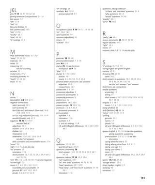 183
JKL
jobs 9 10 16 17 18 22 26
joining sentences (conjunctions) 24 26
last names 1.7
“left” 23.4
“like” 42
likes and dislikes 40
lists (comma use) 24.5
“lots” 25.10
“loudly” 45.1
“love” 40 42
“ly” endings 45.4
M
male and female nouns 5.1 25.1
“many” 31.10 32
materials 35.7
meals 30
measuring 32
see also counting
minutes 11
modal verbs 47.2
modifying adverbs 46
“much” 31.10 32
music 41 42
N
names 1
nationalities 2.2 3.9 3.11
negative contractions
aren’t (are not) 15.7
can’t (cannot) 44
don’t (do not) and doesn’t (does not) 16.6
23.8 28.6 47.7
isn’t (is not) and aren’t (are not) 21.6 21.8
wouldn’t (would not) 47.7
negatives 15 16 44 47.7
see also “bad at”
adjectives 35.1
answers 29.6 29.9 34.6
dislikes 40
imperatives 23.8
statements 21.6 24.7 28.6 28.9
see also “no” answers
with countable and uncountable nouns 31.4
“never” 39
night 11.2 12.2 see also day
“no” answers 17
intonation 17.6
short answers 18.1 22.12 29.6 29.9 40.12
44.7 47.10
“not” 15 21.6 23.8 28 40 47 see also negatives
“not enough” 32
nouns 6.1 6.5 25.1 35.7 42.1
countable and uncountable 31
gerunds 37 40.7 42.1 45.7
plurals 6.5 8.4 9.2 22.4
“n’t” endings 15
numbers 3.4 25.10
pronunciation of 3.7
O
occupations (jobs) 9 10 16 17 18 22 26
“on” 10.8 14.2
open questions 19
opinions (adjectives) 35
orders 23
“outside” 10.6
P
pastimes 38 39 40
personal information 1 3 10
pets 4.6 5 6
places 25 26 see also town
workplaces 10.4 16
“play” 37.7
plurals 8.1 21.1 22.4
articles 10.1
nouns 6.5 8.4 9.2 15.3 22.4
positive sentences see also “yes” answers
adjectives 35.1
conjunctions 24.7
possessions 7 8 28
possessive adjectives 5
possessive apostrophes 6
possessive pronouns 8
preferences 42
prepositions 14.2 23.6
present simple 13 14.8 16
pronouns 3.3 8.7 25.4
possessive pronouns 8
pronunciation
alphabet 1.8
intonation 17.6
numbers 3.7
‘s’ and ‘es’ endings 13.8
UK and US English differences 14.2 28.9 29.9
46.1
Q
quantities 31.10 32.1
quantity phrases 25.10
questions, answering 18
short answers 18.1 22.12 29.6 29.9 44.7
47.10
questions, asking 17 19 19.4 39.6
“can” questions 44.7
“do” and “does” questions 40.12 47.10
“have” questions 29.1 29.9
“how many” and “how much” questions 31.10
32.1
intonation 17.6
questions, asking continued
“is there” and “are there” questions 31.4
“why questions 40.13
“would” questions 47.10
“quietly” 45.1
“quite” 46 48.2
R
“really” 46 48.2
reason statements 26 40.11 40.13
regular adverbs 45.4
“right” 23.4
rooms 27
routines, daily 12 13 14 see also jobs
S
“s” endings 8.4 9.2 13
saying English see spoken English
scenery 25.7
shopping 33 34 35
verbs 34.1
short answers to questions 18.1 22.12 29.6
29.9 40.12 44.7 47.10
see also “no” answers; “yes” answers
short forms see contractions
simple questions
answering 18
asking 17
short answers 18.1 22.12 29.6 29.9 40.12
44.7 47.10
singular 5.1 28.1
nouns 5.1 6.1 21.1 22.4 25.1
sizing (clothes) 33
skills (abilities) 43 44 46
“some” 22.4 25.10 31.1
spelling
gerunds 37.5
names 1.7
plurals 8.4
UK and US English differences 4.1 4.5 10.4
33.3 48.1 48.4
spoken English 8 15 16 46 see also questions,
asking; questions answering
pronunciation 1.8 3.7 13.8 see also
intonation
saying what the time is 11
saying where you’re from 3.9 3.11
saying your age 3.1
saying your name 1
stress 3.7
UK and US English differences 14.2 28.9 29.9
46.1
sports 14.4 36 37 40
“straight ahead” 23.4
stress (spoken English) 3.7
studying 48
surnames 1.7
 