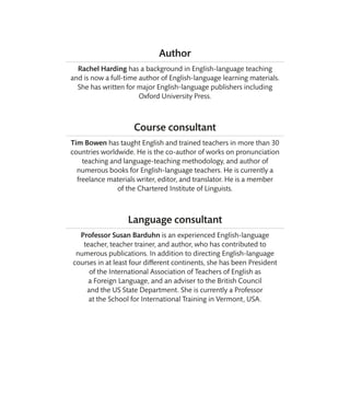 Author
Rachel Harding has a background in English-language teaching
and is now a full-time author of English-language learning materials.
She has written for major English-language publishers including
Oxford University Press.
Course consultant
Tim Bowen has taught English and trained teachers in more than 30
countries worldwide. He is the co-author of works on pronunciation
teaching and language-teaching methodology, and author of
numerous books for English-language teachers. He is currently a
freelance materials writer, editor, and translator. He is a member
of the Chartered Institute of Linguists.
Language consultant
Professor Susan Barduhn is an experienced English-language
teacher, teacher trainer, and author, who has contributed to
numerous publications. In addition to directing English-language
courses in at least four different continents, she has been President
of the International Association of Teachers of English as
a Foreign Language, and an adviser to the British Council
and the US State Department. She is currently a Professor
at the School for International Training in Vermont, USA.
 