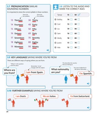 20
LISTEN TO THE AUDIO AND
MARK THE CORRECT AGES
KEY LANGUAGE SAYING WHERE YOU’RE FROM
FURTHER EXAMPLES SAYING WHERE YOU’RE FROM
There are different ways of saying where you are from.
This describes the country
that you belong to.
“Where” is the question
word for place. Remember, “to be”
changes with the subject. You use an adjective to
talk about nationality.
PRONUNCIATION SIMILAR
SOUNDING NUMBERS
It is important to stress the correct syllable in these numbers.
Stress the
last syllables.
Stress the
first syllables.
 