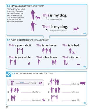 26
The dog is close to you.
The dog is farther away from you.
KEY LANGUAGE “THIS” AND “THAT”
“This” and “that” are called
determiners. They point
out a specific object you
want to talk about. Use
“this” for something close
to you. Use “that” for
something farther away.
FILL IN THE GAPS WITH “THIS” OR “THAT”
FURTHER EXAMPLES “THIS” AND “THAT”
 