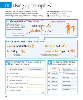 28
In English, you can use apostrophes (’) to show
belonging. You can use them to show who owns
something, such as a pet, and to talk about your family.
New language Possessive apostrophe
Vocabulary Family and pets
New skill Talking about belonging
Using apostrophes
KEY LANGUAGE APOSTROPHE WITH “S”
Add an apostrophe and the
letter “s” to the end of a singular
noun to show that what comes
after the noun belongs to it.
If something belongs to more than one
noun, only add “-’s” to the last one.
This can also
be written Tess’.
REWRITE THE PHRASES USING AN
APOSTROPHE PLUS “S”
LISTEN TO THE AUDIO
AND MATCH THE PAIRS
FURTHER EXAMPLES APOSTROPHE WITH “S”
This form is correct in English,
but it is not normally used.
An apostrophe with an “s” shows ownership.
This is a common way of
talking about belonging.
 