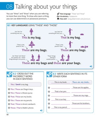 32
You use “these” and “those” when you are referring
to more than one thing. To show who owns a thing,
you can use determiners or possessive pronouns.
New language “These” and “those”
Vocabulary Possessions
New skill Using determiners and pronouns
Talking about your things
CROSS OUT THE
INCORRECT WORD
IN EACH SENTENCE
WRITE EACH SENTENCE IN ITS
OTHER FORM
KEY LANGUAGE USING “THESE” AND “THOSE”
“These” is the
plural of “this.”
Use “these” and “those”
for contrast, too. “These”
things belong to one person.
“Those” is the
plural of “that.”
“Those” things
belong to
another person.
Use “this” for
something near you.
Use “that” for
something far from you.
 