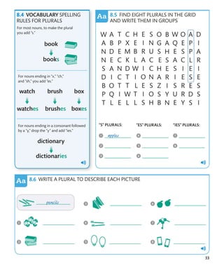33
VOCABULARY SPELLING
RULES FOR PLURALS
For most nouns, to make the plural
you add “s.”
For nouns ending in “x,” “ch,”
and “sh,” you add “es.”
For nouns ending in a consonant followed
by a “y,” drop the “y” and add “ies.”
FIND EIGHT PLURALS IN THE GRID
AND WRITE THEM IN GROUPS
WRITE A PLURAL TO DESCRIBE EACH PICTURE
“S” PLURALS: “ES” PLURALS: “IES” PLURALS:
 