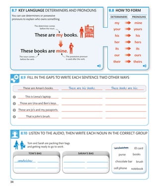 34
KEY LANGUAGE DETERMINERS AND PRONOUNS HOW TO FORM
You can use determiners or possessive
pronouns to explain who owns something.
The noun comes
before the verb.
The possessive pronoun
is used after the verb.
The determiner comes
before the noun.
FILL IN THE GAPS TO WRITE EACH SENTENCE TWO OTHER WAYS
LISTEN TO THE AUDIO, THEN WRITE EACH NOUN IN THE CORRECT GROUP
DETERMINERS PRONOUNS
Tom and Sarah are packing their bags
and getting ready to go to work.
SARAH’S BAG
TOM’S BAG
 