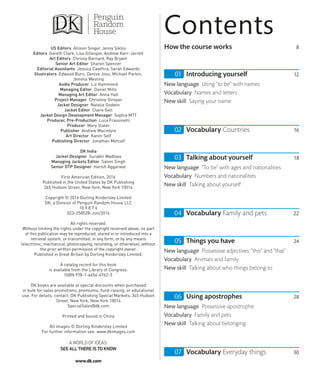 How the course works 8
Introducing yourself 12
New language Using “to be” with names
Vocabulary Names and letters
New skill Saying your name
Vocabulary Countries 16
Talking about yourself 18
New language “To be” with ages and nationalities
Vocabulary Numbers and nationalities
New skill Talking about yourself
Vocabulary Family and pets 22
Things you have 24
New language Possessive adjectives; “this” and “that”
Vocabulary Animals and family
New skill Talking about who things belong to
Using apostrophes 28
New language Possessive apostrophe
Vocabulary Family and pets
New skill Talking about belonging
Vocabulary Everyday things 30
Contents
US Editors Allison Singer, Jenny Siklos
Editors Gareth Clark, Lisa Gillespie, Andrew Kerr-Jarrett
Art Editors Chrissy Barnard, Ray Bryant
Senior Art Editor Sharon Spencer
Editorial Assistants Jessica Cawthra, Sarah Edwards
Illustrators Edwood Burn, Denise Joos, Michael Parkin,
Jemma Westing
Audio Producer Liz Hammond
Managing Editor Daniel Mills
Managing Art Editor Anna Hall
Project Manager Christine Stroyan
Jacket Designer Natalie Godwin
Jacket Editor Claire Gell
Jacket Design Development Manager Sophia MTT
Producer, Pre-Production Luca Frassinetti
Producer Mary Slater
Publisher Andrew Macintyre
Art Director Karen Self
Publishing Director Jonathan Metcalf
DK India
Jacket Designer Surabhi Wadhwa
Managing Jackets Editor Saloni Singh
Senior DTP Designer Harish Aggarwal
First American Edition, 2016
Published in the United States by DK Publishing
345 Hudson Street, New York, New York 10014
Copyright © 2016 Dorling Kindersley Limited
DK, a Division of Penguin Random House LLC
10 9 8 7 6
023–258528–Jun/2016
All rights reserved.
Without limiting the rights under the copyright reserved above, no part
of this publication may be reproduced, stored in or introduced into a
retrieval system, or transmitted, in any form, or by any means
(electronic, mechanical, photocopying, recording, or otherwise), without
the prior written permission of the copyright owner.
Published in Great Britain by Dorling Kindersley Limited.
A catalog record for this book
is available from the Library of Congress.
ISBN 978-1-4654-4762-3
DK books are available at special discounts when purchased
in bulk for sales promotions, premiums, fund-raising, or educational
use. For details, contact: DK Publishing Special Markets, 345 Hudson
Street, New York, New York 10014
SpecialSales@dk.com
Printed and bound in China
All images © Dorling Kindersley Limited
For further information see: www.dkimages.com
AWORLD OF IDEAS:
SEE ALLTHERE ISTO KNOW
www.dk.com
 