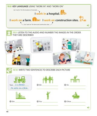 40
KEY LANGUAGE USING “WORK IN” AND “WORK ON”
Use “work in” for the locations of most jobs.
Use “work on” for farms and construction sites.
LISTEN TO THE AUDIO AND NUMBER THE IMAGES IN THE ORDER
THEY ARE DESCRIBED
WRITE TWO SENTENCES TO DESCRIBE EACH PICTURE
 