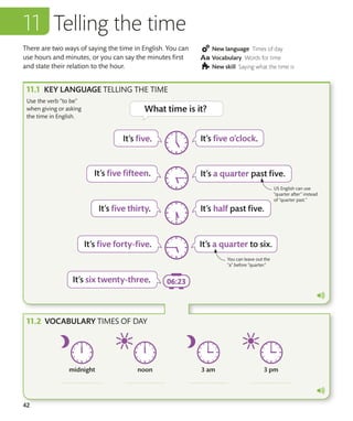 42
There are two ways of saying the time in English. You can
use hours and minutes, or you can say the minutes first
and state their relation to the hour.
New language Times of day
Vocabulary Words for time
New skill Saying what the time is
Telling the time
KEY LANGUAGE TELLING THE TIME
VOCABULARY TIMES OF DAY
Use the verb “to be”
when giving or asking
the time in English.
You can leave out the
“a” before “quarter.”
US English can use
“quarter after” instead
of “quarter past.”
 